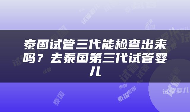 泰国试管三代能检查出来吗？去泰国第三代试管婴儿