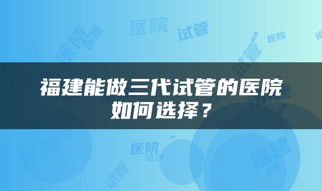 福建能做三代试管的医院如何选择？