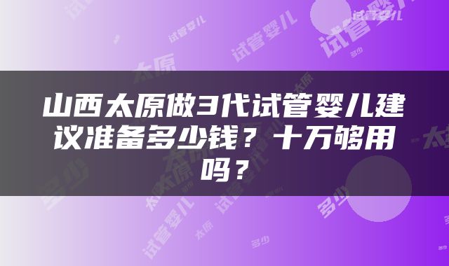 山西太原做3代试管婴儿建议准备多少钱？十万够用吗？