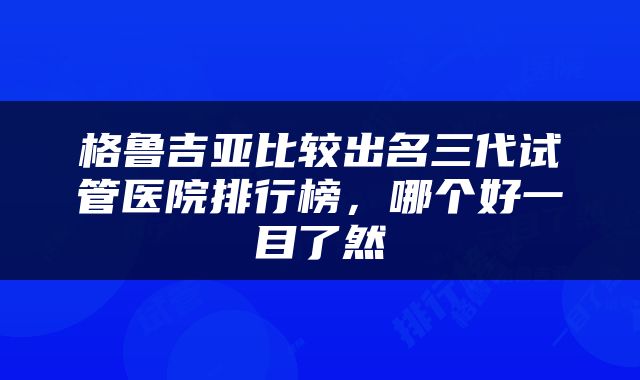 格鲁吉亚比较出名三代试管医院排行榜，哪个好一目了然