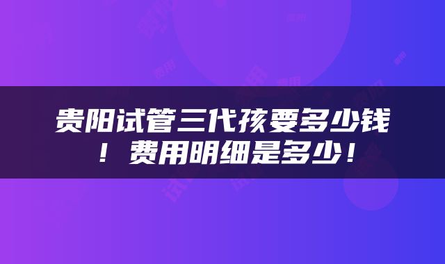 贵阳试管三代孩要多少钱！费用明细是多少！
