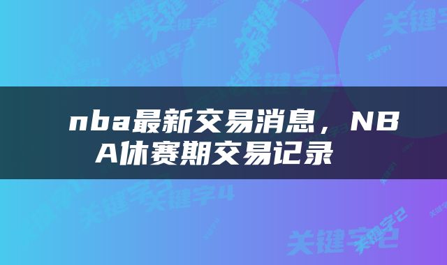  nba最新交易消息，NBA休赛期交易记录 