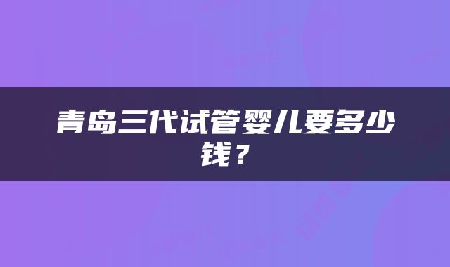 青岛三代试管婴儿要多少钱？