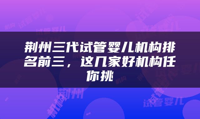 荆州三代试管婴儿机构排名前三，这几家好机构任你挑