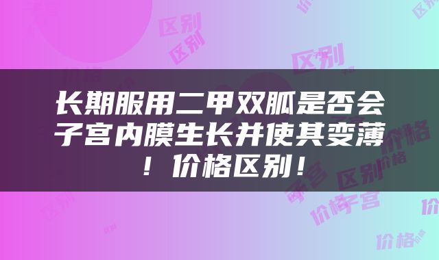 长期服用二甲双胍是否会子宫内膜生长并使其变薄！价格区别！