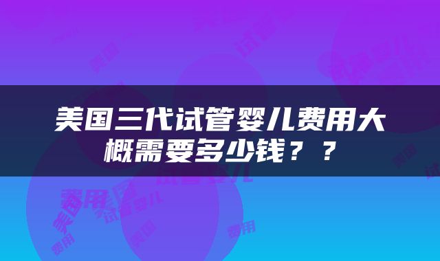 美国三代试管婴儿费用大概需要多少钱？？