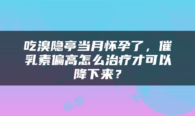 吃溴隐亭当月怀孕了，催乳素偏高怎么治疗才可以降下来？