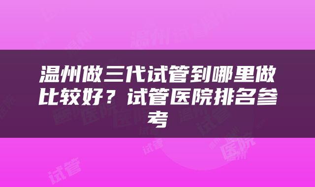 温州做三代试管到哪里做比较好？试管医院排名参考