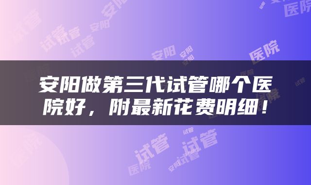 安阳做第三代试管哪个医院好，附最新花费明细！