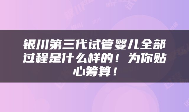 银川第三代试管婴儿全部过程是什么样的！为你贴心筹算！