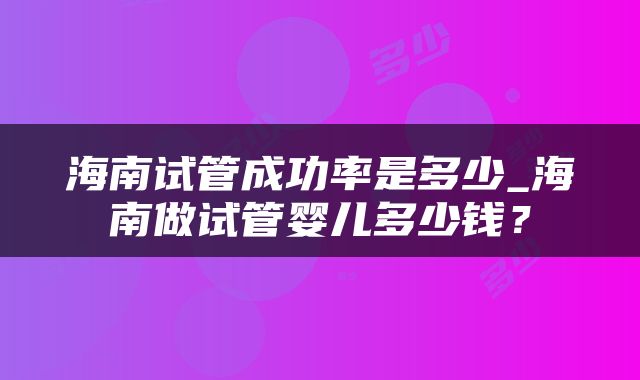海南试管成功率是多少_海南做试管婴儿多少钱？