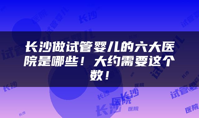 长沙做试管婴儿的六大医院是哪些！大约需要这个数！