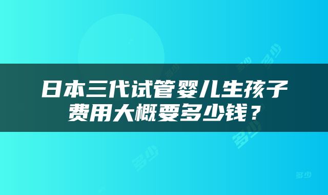 日本三代试管婴儿生孩子费用大概要多少钱？