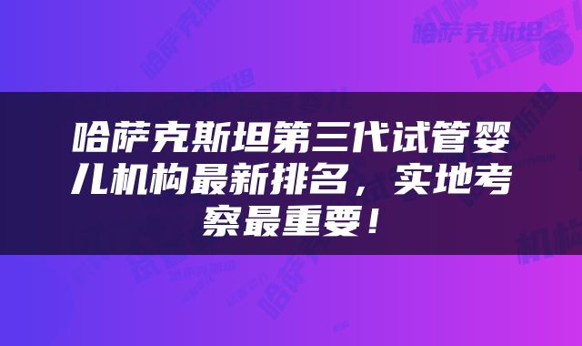 哈萨克斯坦第三代试管婴儿机构最新排名，实地考察最重要！