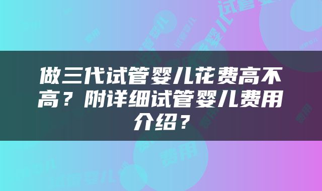 做三代试管婴儿花费高不高？附详细试管婴儿费用介绍？
