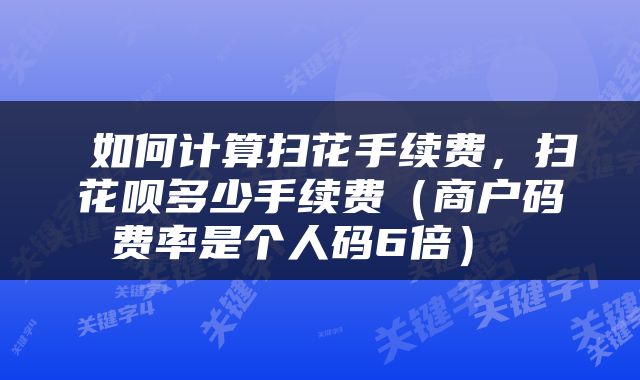  如何计算扫花手续费，扫花呗多少手续费（商户码费率是个人码6倍） 