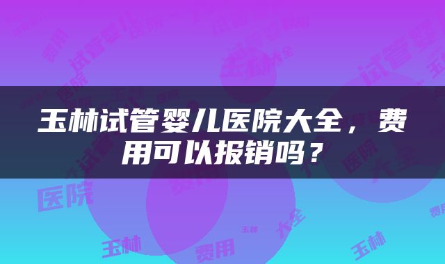 玉林试管婴儿医院大全，费用可以报销吗？