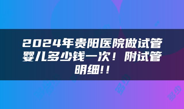 2024年贵阳医院做试管婴儿多少钱一次！附试管明细!！
