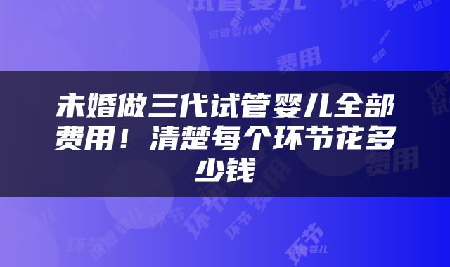 未婚做三代试管婴儿全部费用！清楚每个环节花多少钱