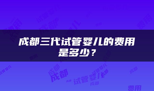 成都三代试管婴儿的费用是多少？