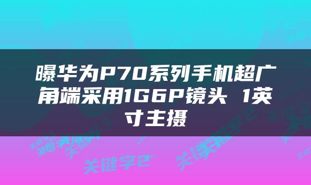 曝华为P70系列手机超广角端采用1G6P镜头 1英寸主摄