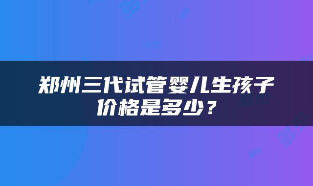 郑州三代试管婴儿生孩子价格是多少？