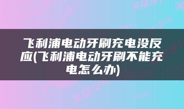 飞利浦电动牙刷充电没反应(飞利浦电动牙刷不能充电怎么办)