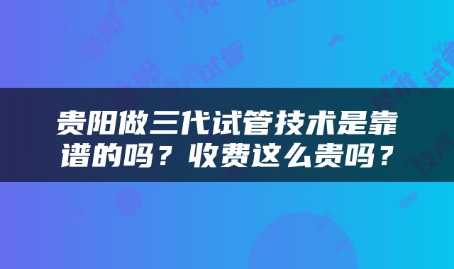 贵阳做三代试管技术是靠谱的吗？收费这么贵吗？