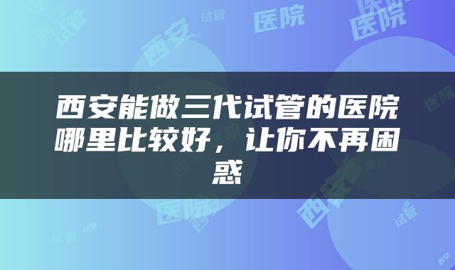 西安能做三代试管的医院哪里比较好，让你不再困惑