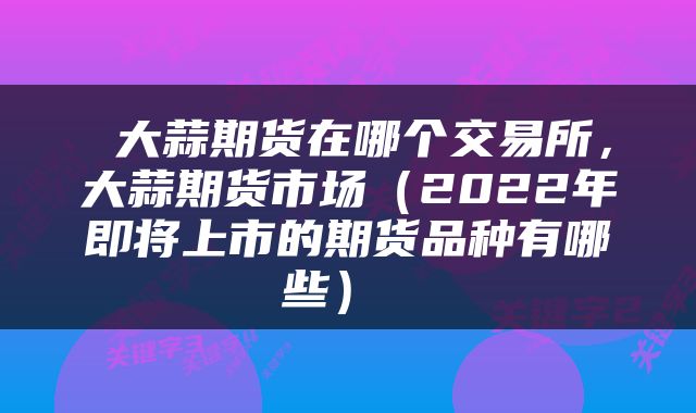 大蒜期货在哪个交易所，大蒜期货市场（2022年即将上市的期货品种有哪些） 