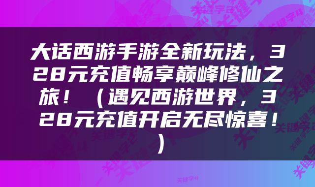 大话西游手游全新玩法，328元充值畅享巅峰修仙之旅！（遇见西游世界，328元充值开启无尽惊喜！）