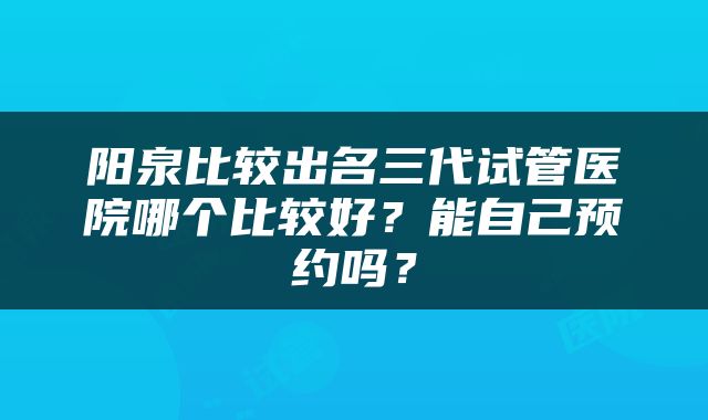 阳泉比较出名三代试管医院哪个比较好？能自己预约吗？