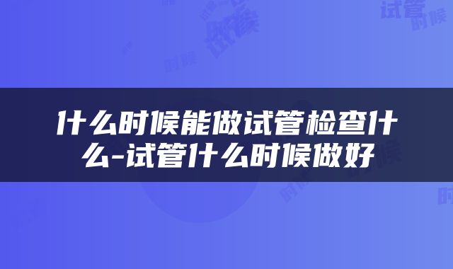 什么时候能做试管检查什么-试管什么时候做好
