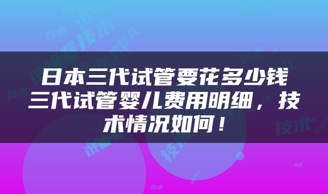 日本三代试管要花多少钱三代试管婴儿费用明细，技术情况如何！