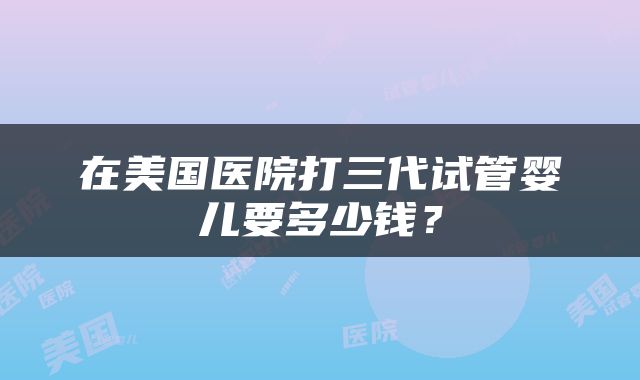 在美国医院打三代试管婴儿要多少钱？