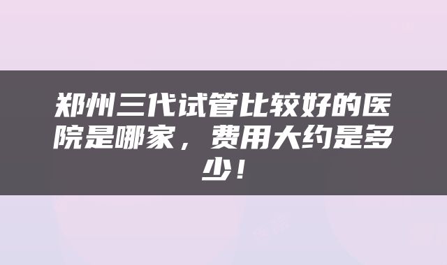 郑州三代试管比较好的医院是哪家，费用大约是多少！