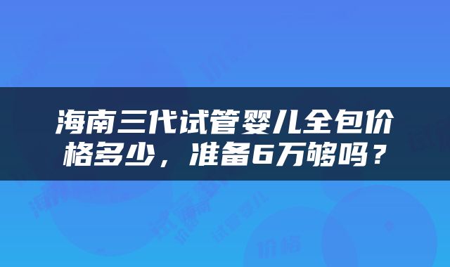 海南三代试管婴儿全包价格多少，准备6万够吗？