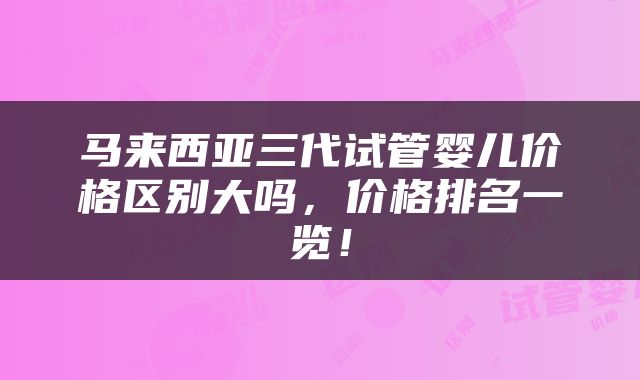 马来西亚三代试管婴儿价格区别大吗，价格排名一览！