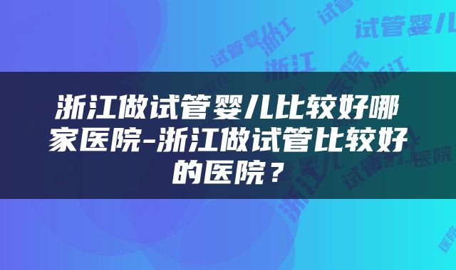 浙江做试管婴儿比较好哪家医院-浙江做试管比较好的医院？