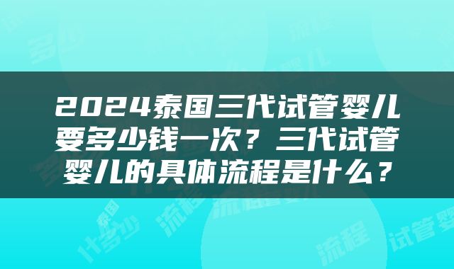 2024泰国三代试管婴儿要多少钱一次？三代试管婴儿的具体流程是什么？