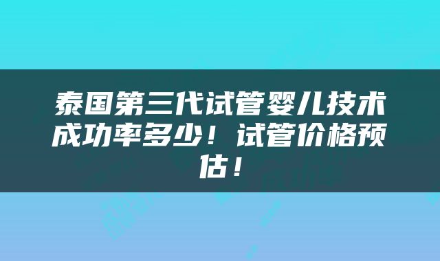 泰国第三代试管婴儿技术成功率多少！试管价格预估！