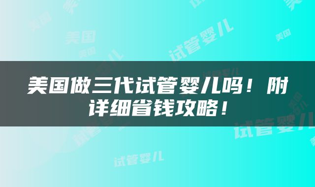 美国做三代试管婴儿吗！附详细省钱攻略！