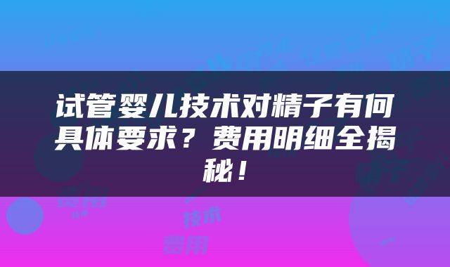 试管婴儿技术对精子有何具体要求？费用明细全揭秘！