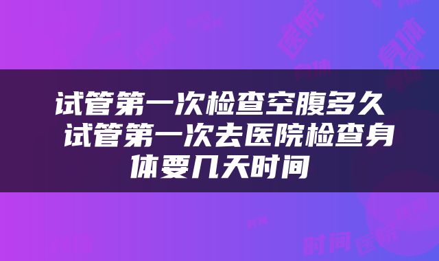 试管第一次检查空腹多久 试管第一次去医院检查身体要几天时间