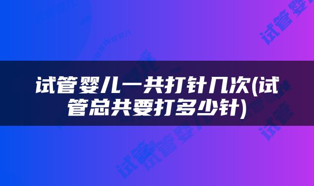 试管婴儿一共打针几次(试管总共要打多少针)