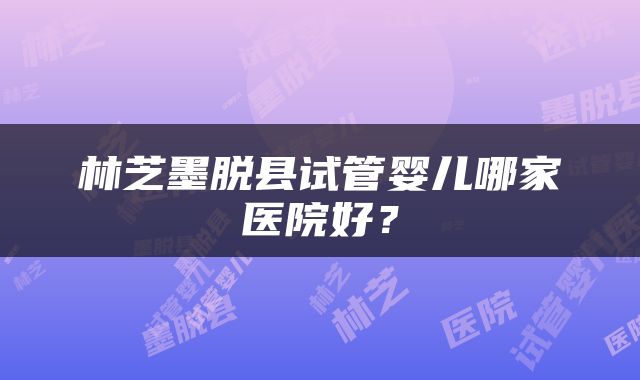林芝墨脱县试管婴儿哪家医院好？
