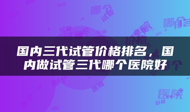 国内三代试管价格排名，国内做试管三代哪个医院好