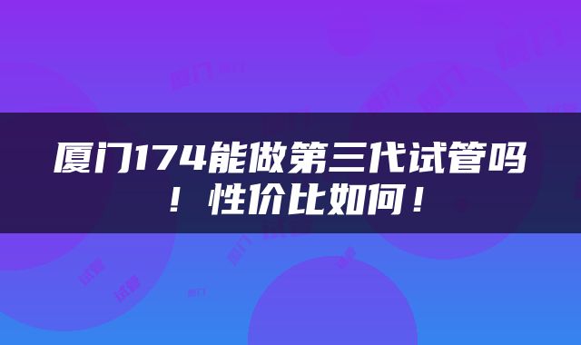 厦门174能做第三代试管吗！性价比如何！