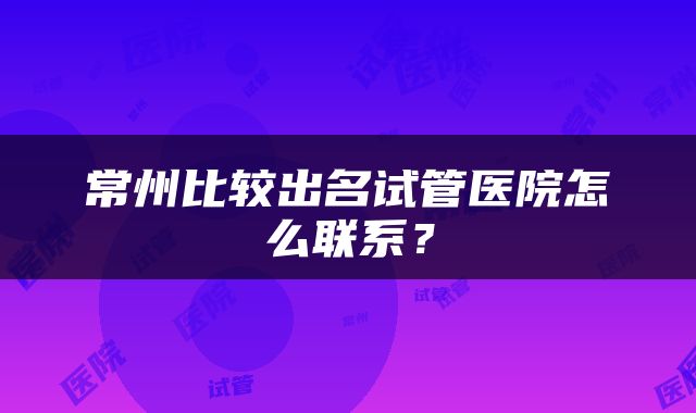 常州比较出名试管医院怎么联系？