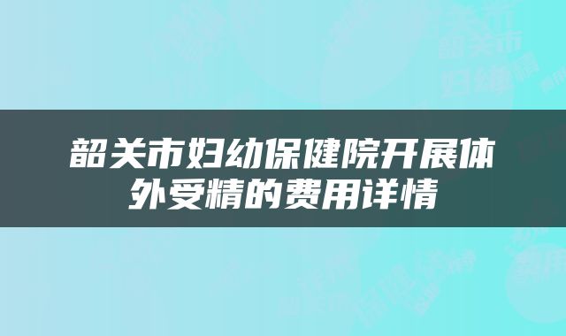 韶关市妇幼保健院开展体外受精的费用详情